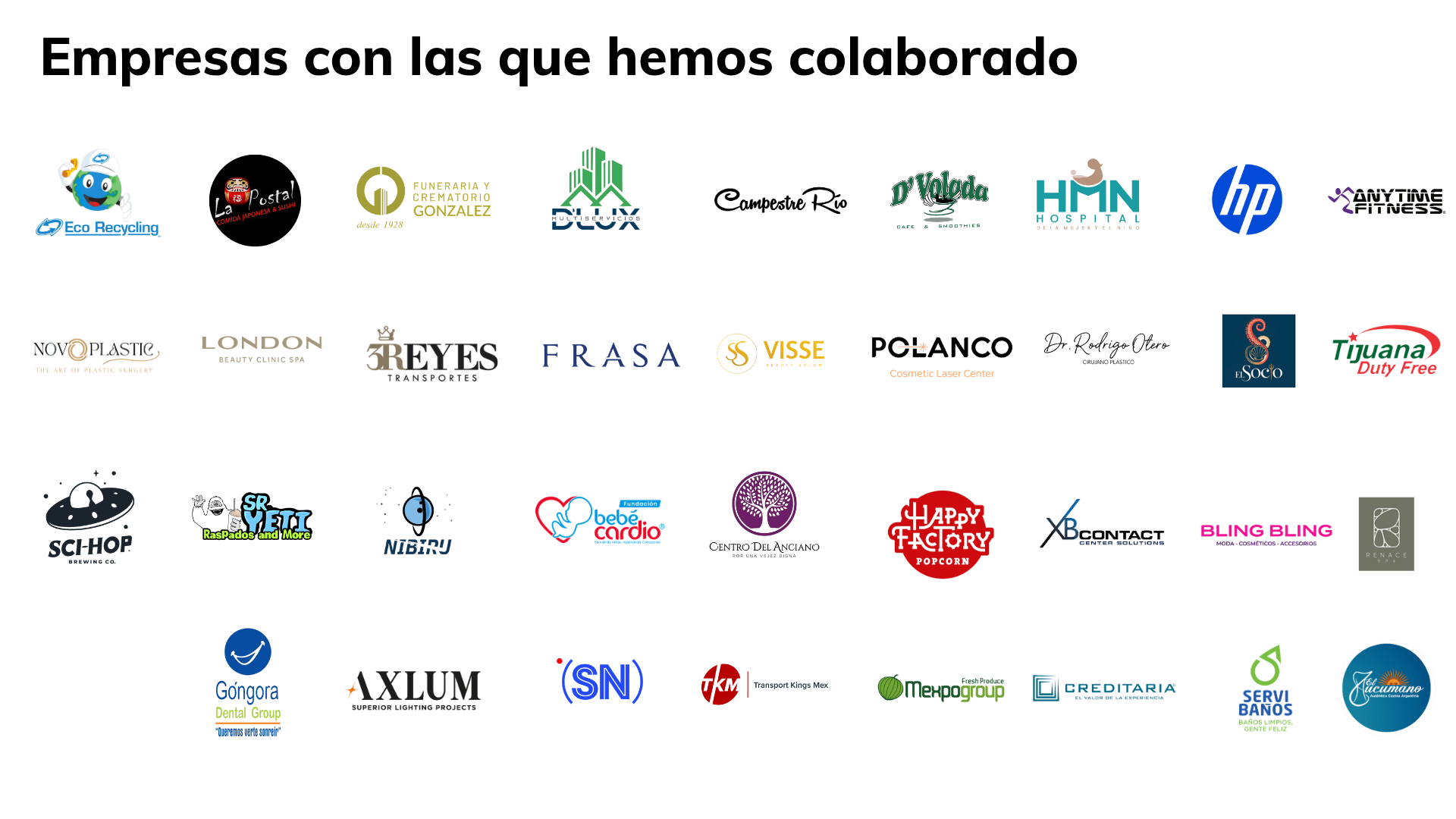 Empresas con las que hemos colaborado: Eco Recycling, La Posta, Funeraria González, D’Lux, Campestre Río, D’Volada, HMN, HP, Anytime Fitness, Novoplastic, London, 3 Reyes, Frasa, Visse, Polanco, Dr. Rodrigo Otero, El Socio, Tijuana Duty Free, Sci-Hop, Sr. Yeti, Nibiru, Fundación Bebé Cardio, Centro del Anciano, Happy Factory, XB Contact, Bling Bling, Renace Spa, Góngora Dental Group, Axlum, Siempre en la Noticia, Transport Kings Mex, Mexpo Group, Creditaria, Servi Baños y Tucumano